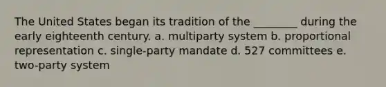 The United States began its tradition of the ________ during the early eighteenth century. a. multiparty system b. proportional representation c. single-party mandate d. 527 committees e. two-party system