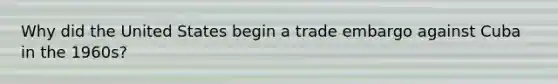 Why did the United States begin a trade embargo against Cuba in the 1960s?