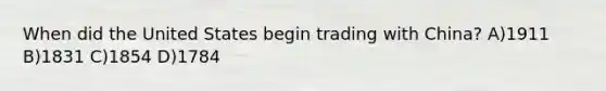 When did the United States begin trading with China? A)1911 B)1831 C)1854 D)1784