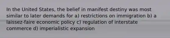 In the United States, the belief in manifest destiny was most similar to later demands for a) restrictions on immigration b) a laissez-faire economic policy c) regulation of interstate commerce d) imperialistic expansion