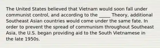 The United States believed that Vietnam would soon fall under communist control, and according to the _____ Theory, additional Southeast Asian countries would come under the same fate. In order to prevent the spread of communism throughout Southeast Asia, the U.S. began providing aid to the South Vietnamese in the late 1950s.