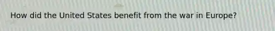 How did the United States benefit from the war in Europe?