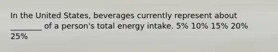 In the United States, beverages currently represent about ________ of a person's total energy intake. 5% 10% 15% 20% 25%