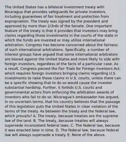 The United States has a bilateral investment treaty with Nicaragua that provides safeguards for private investors, including guarantees of fair treatment and protection from expropriation. The treaty was signed by the president and approved by more than 2/3rds of the Senate. One important feature of the treaty is that it provides that investors may bring claims regarding those investments in the courts of the state in which the funds are invested or may utilize international arbitration. Congress has become concerned about the fairness of such international arbitrations. Specifically, a number of interest groups have argued that some international arbitrators are biased against the United States and more likely to side with foreign investors, regardless of the facts of a particular case. As a result, Congress passed the Fair Trials for Foreign Investors Act, which requires foreign investors bringing claims regarding U.S. investments to raise those claims in U.S. courts, unless there can be a specific showing that to do so would cause the investor substantial hardship. Further, it forbids U.S. courts and governmental actors from enforcing the arbitration awards of investors who fail to do so. Nicaragua's ambassador has argued, in no uncertain terms, that his country believes that the passage of this legislation puts the United States in clear violation of the terms of the treaty. As between the treaty and the federal law, which prevails? A. The treaty, because treaties are the supreme law of the land. B. The treaty, because treaties will always supersede inconsistent federal laws. C. The federal law, because it was enacted later in time. D. The federal law, because federal law will always supersede a treaty. E. None of the above.