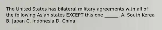 The United States has bilateral military agreements with all of the following Asian states EXCEPT this one ______. A. South Korea B. Japan C. Indonesia D. China