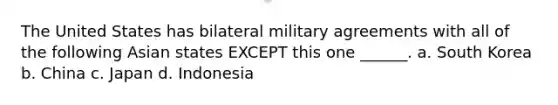 The United States has bilateral military agreements with all of the following Asian states EXCEPT this one ______. a. South Korea b. China c. Japan d. Indonesia