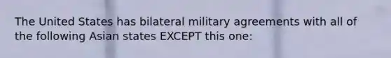 The United States has bilateral military agreements with all of the following Asian states EXCEPT this one: