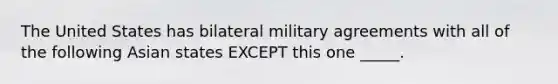 The United States has bilateral military agreements with all of the following Asian states EXCEPT this one _____.