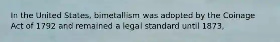 In the United States, bimetallism was adopted by the Coinage Act of 1792 and remained a legal standard until 1873,