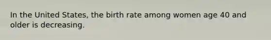 In the United States, the birth rate among women age 40 and older is decreasing.