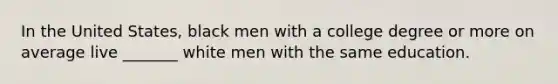 In the United States, black men with a college degree or more on average live _______ white men with the same education.