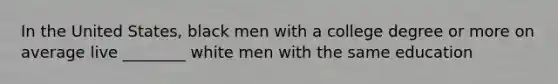 In the United States, black men with a college degree or more on average live ________ white men with the same education