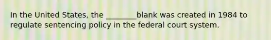 In the United States, the ________blank was created in 1984 to regulate sentencing policy in the federal court system.