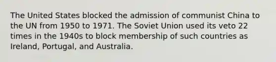 The United States blocked the admission of communist China to the UN from 1950 to 1971. The Soviet Union used its veto 22 times in the 1940s to block membership of such countries as Ireland, Portugal, and Australia.