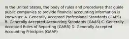 In the United States, the body of rules and procedures that guide public companies to provide financial accounting information is known as: A. Generally Accepted Professional Standards (GAPS) B. Generally Accepted Accounting Standards (GAAS) C. Generally Accepted Rules of Reporting (GARR) D. Generally Accepted Accounting Principles (GAAP)