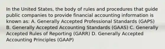 In the United States, the body of rules and procedures that guide public companies to provide financial accounting information is known as: A. Generally Accepted Professional Standards (GAPS) B. Generally Accepted Accounting Standards (GAAS) C. Generally Accepted Rules of Reporting (GARR) D. <a href='https://www.questionai.com/knowledge/kwjD9YtMH2-generally-accepted-accounting-principles' class='anchor-knowledge'>generally accepted accounting principles</a> (GAAP)