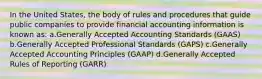 In the United States, the body of rules and procedures that guide public companies to provide financial accounting information is known as: a.Generally Accepted Accounting Standards (GAAS) b.Generally Accepted Professional Standards (GAPS) c.Generally Accepted Accounting Principles (GAAP) d.Generally Accepted Rules of Reporting (GARR)