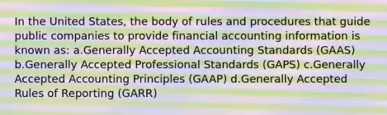 In the United States, the body of rules and procedures that guide public companies to provide financial accounting information is known as: a.Generally Accepted Accounting Standards (GAAS) b.Generally Accepted Professional Standards (GAPS) c.<a href='https://www.questionai.com/knowledge/kwjD9YtMH2-generally-accepted-accounting-principles' class='anchor-knowledge'>generally accepted accounting principles</a> (GAAP) d.Generally Accepted Rules of Reporting (GARR)