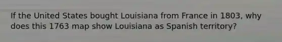 If the United States bought Louisiana from France in 1803, why does this 1763 map show Louisiana as Spanish territory?