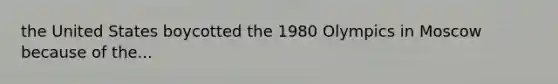 the United States boycotted the 1980 Olympics in Moscow because of the...