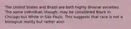 The United States and Brazil are both highly diverse societies. The same individual, though, may be considered Black in Chicago but White in São Paulo. This suggests that race is not a biological reality but rather a(n):