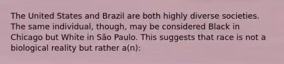 The United States and Brazil are both highly diverse societies. The same individual, though, may be considered Black in Chicago but White in São Paulo. This suggests that race is not a biological reality but rather a(n):