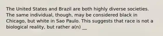 The United States and Brazil are both highly diverse societies. The same individual, though, may be considered black in Chicago, but white in Sao Paulo. This suggests that race is not a biological reality, but rather a(n) __