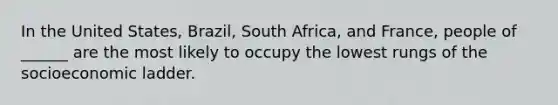 In the United States, Brazil, South Africa, and France, people of ______ are the most likely to occupy the lowest rungs of the socioeconomic ladder.