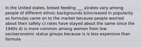 In the United states, breast feeding ___ a)rates vary among people of different ethnic backgrounds b)increased in popularity as formulas came on to the market because people worried about their safety c) rates have stayed about the same since the 1940s d) is more common among women from low socioeconomic status groups because is is less expensive than formula