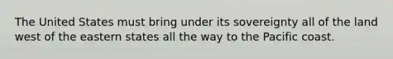 The United States must bring under its sovereignty all of the land west of the eastern states all the way to the Pacific coast.