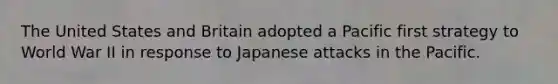 The United States and Britain adopted a Pacific first strategy to World War II in response to Japanese attacks in the Pacific.