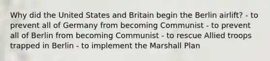 Why did the United States and Britain begin the Berlin airlift? - to prevent all of Germany from becoming Communist - to prevent all of Berlin from becoming Communist - to rescue Allied troops trapped in Berlin - to implement the Marshall Plan