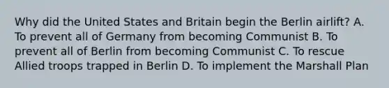 Why did the United States and Britain begin the Berlin airlift? A. To prevent all of Germany from becoming Communist B. To prevent all of Berlin from becoming Communist C. To rescue Allied troops trapped in Berlin D. To implement the Marshall Plan