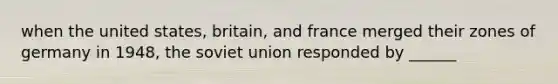 when the united states, britain, and france merged their zones of germany in 1948, the soviet union responded by ______