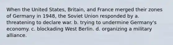 When the United States, Britain, and France merged their zones of Germany in 1948, the Soviet Union responded by a. threatening to declare war. b. trying to undermine Germany's economy. c. blockading West Berlin. d. organizing a military alliance.