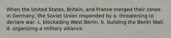 When the United States, Britain, and France merged their zones in Germany, the Soviet Union responded by a. threatening to declare war. c. blockading West Berlin. b. building the Berlin Wall. d. organizing a military alliance.