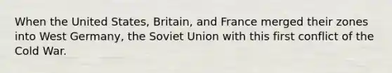 When the United States, Britain, and France merged their zones into West Germany, the Soviet Union with this first conflict of the Cold War.