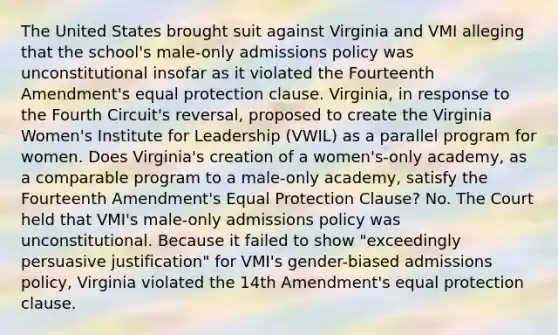 The United States brought suit against Virginia and VMI alleging that the school's male-only admissions policy was unconstitutional insofar as it violated the Fourteenth Amendment's equal protection clause. Virginia, in response to the Fourth Circuit's reversal, proposed to create the Virginia Women's Institute for Leadership (VWIL) as a parallel program for women. Does Virginia's creation of a women's-only academy, as a comparable program to a male-only academy, satisfy the Fourteenth Amendment's Equal Protection Clause? No. The Court held that VMI's male-only admissions policy was unconstitutional. Because it failed to show "exceedingly persuasive justification" for VMI's gender-biased admissions policy, Virginia violated the 14th Amendment's equal protection clause.