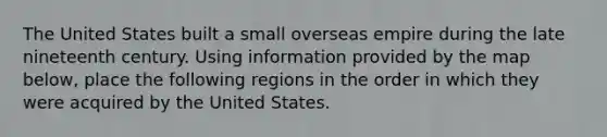 The United States built a small overseas empire during the late nineteenth century. Using information provided by the map below, place the following regions in the order in which they were acquired by the United States.