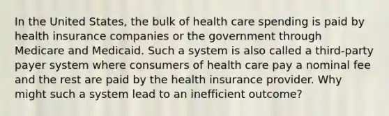 In the United States, the bulk of health care spending is paid by health insurance companies or the government through Medicare and Medicaid. Such a system is also called a third-party payer system where consumers of health care pay a nominal fee and the rest are paid by the health insurance provider. Why might such a system lead to an inefficient outcome?