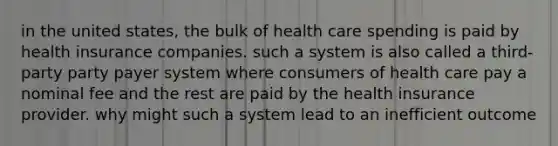 in the united states, the bulk of health care spending is paid by health insurance companies. such a system is also called a third-party party payer system where consumers of health care pay a nominal fee and the rest are paid by the health insurance provider. why might such a system lead to an inefficient outcome