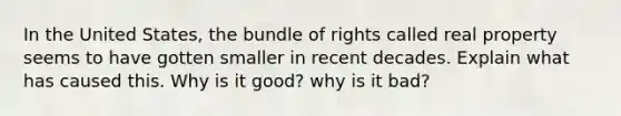 In the United States, the bundle of rights called real property seems to have gotten smaller in recent decades. Explain what has caused this. Why is it good? why is it bad?