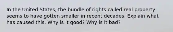 In the United States, the bundle of rights called real property seems to have gotten smaller in recent decades. Explain what has caused this. Why is it good? Why is it bad?