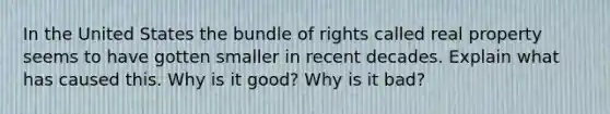 In the United States the bundle of rights called real property seems to have gotten smaller in recent decades. Explain what has caused this. Why is it good? Why is it bad?