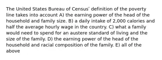 The United States Bureau of Censusʹ definition of the poverty line takes into account A) the earning power of the head of the household and family size. B) a daily intake of 2,000 calories and half the average hourly wage in the country. C) what a family would need to spend for an austere standard of living and the size of the family. D) the earning power of the head of the household and racial composition of the family. E) all of the above