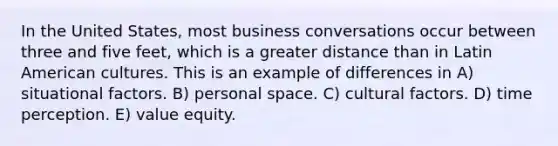 In the United States, most business conversations occur between three and five feet, which is a greater distance than in Latin American cultures. This is an example of differences in A) situational factors. B) personal space. C) cultural factors. D) time perception. E) value equity.