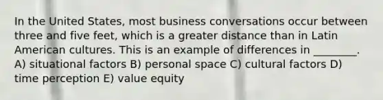 In the United States, most business conversations occur between three and five feet, which is a greater distance than in Latin American cultures. This is an example of differences in ________. A) situational factors B) personal space C) cultural factors D) time perception E) value equity