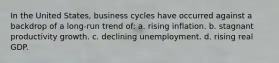 In the United States, business cycles have occurred against a backdrop of a long-run trend of: a. rising inflation. b. stagnant productivity growth. c. declining unemployment. d. rising real GDP.