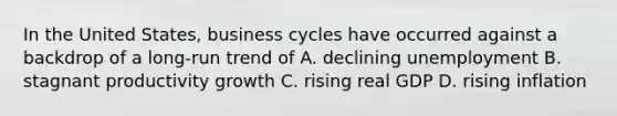 In the United States, business cycles have occurred against a backdrop of a long-run trend of A. declining unemployment B. stagnant productivity growth C. rising real GDP D. rising inflation