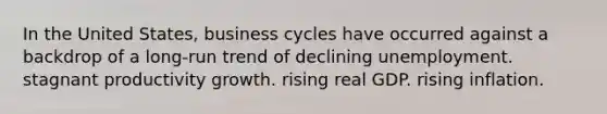 In the United States, business cycles have occurred against a backdrop of a long-run trend of declining unemployment. stagnant productivity growth. rising real GDP. rising inflation.